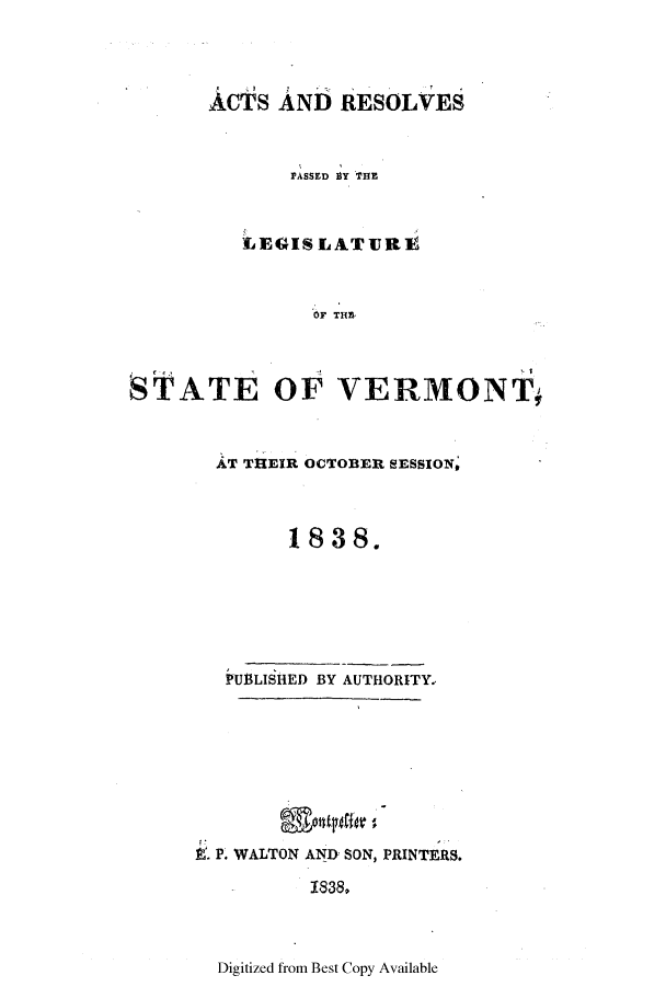 handle is hein.ssl/ssvt0135 and id is 1 raw text is: ACTS AND RESOLVES
PASSED BY THE
LEGISLATURE
OF THE
STATE OF VERMONT,

AT THEIR OCTOBER SESSION,
1838.
PUBLISHED BY AUTHORITY.
I. P. WALTON AND SON, PRINTERS.
1838.

Digitized from Best Copy Available


