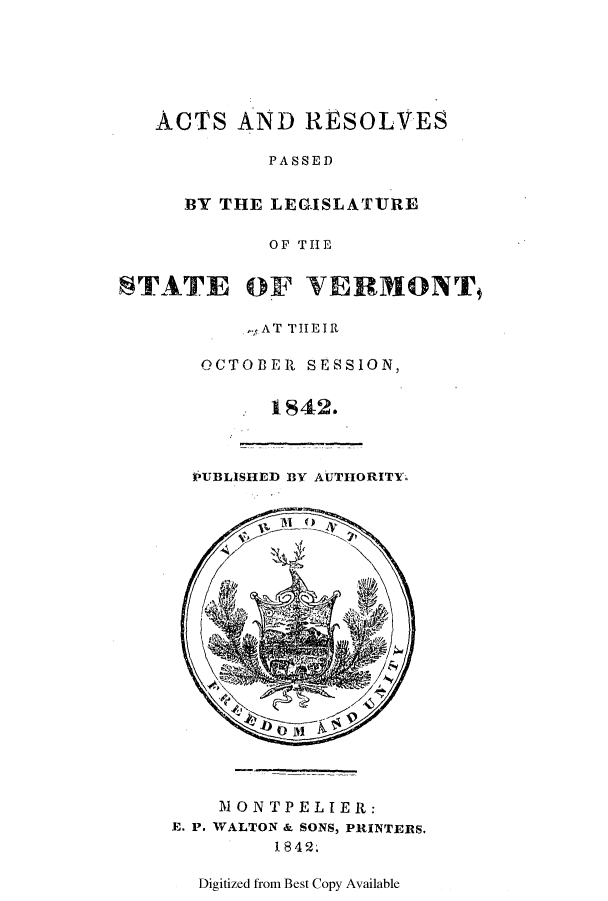 handle is hein.ssl/ssvt0139 and id is 1 raw text is: ACTS AND RESOLVES
PASSED
BY THE LEGISLATURE
OF THE
STATE OF VERMONT
,AT THEIR
OCTOBER SESSION,
1842.
PUBLISHED B3Y AUTIIORITY
NONTPELIER:
E. P. WALTON & SONS, PRINTERS.
1 842.
Digitized from Best Copy Available


