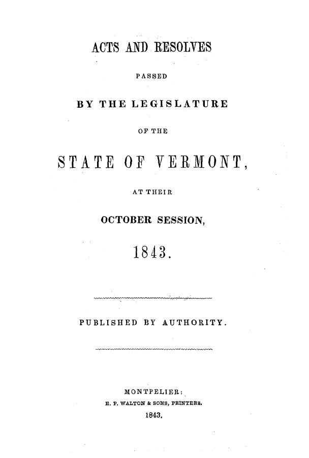 handle is hein.ssl/ssvt0140 and id is 1 raw text is: ACTS AND RESOLVES
PASSED
BY THE LEGISLATURE
OF THE
STATE OF VERMONT,
AT THEIR
OCTOBER SESSION,
1843.
PUBLISHED BY AUTHORITY.
MONTPELIER:
E. P. WALTON & SONS, PRINTERS.
1843.


