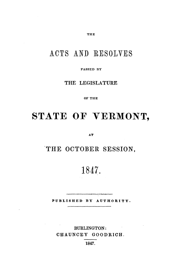 handle is hein.ssl/ssvt0144 and id is 1 raw text is: THE

ACTS AND RESOLVES
PASSED BY
THE LEGISLATURE
OF THE

STATE OF VERMONT,
AT
THE OCTOBER SESSION,
1847.

PUBLISHED BY AUTHORITY.
BURLINGTON:
CHAUNCEY GOODRICH.
1847.


