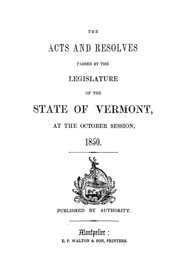 handle is hein.ssl/ssvt0147 and id is 1 raw text is: THE
ACTS AND RESOLVES
PASSED BY THE
LEGISLATURE
OF THE
STATE OF VERMONT,
AT THE OCTOBER SESSION,
18-50.
PUBLISHED BY AUTHORITY.
E, P. WALTON & SON, PRINTERS.



