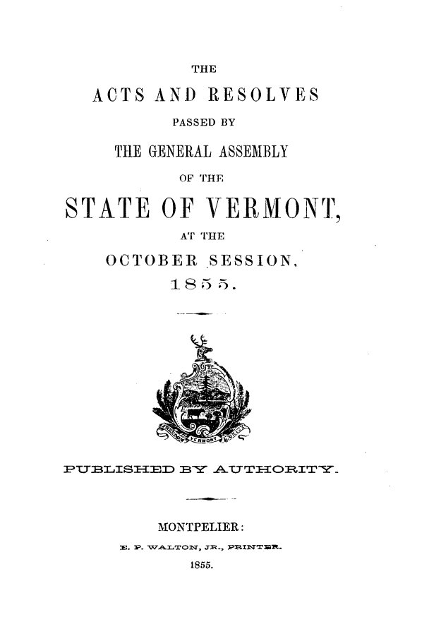 handle is hein.ssl/ssvt0152 and id is 1 raw text is: THE

ACTS AND RESOLVES
PASSED BY
THE GENERAL ASSEMBLY
OF THE
STATE OF VERMONT,
AT THE

OCTOBER SESSION,
18 55.

YPT.TLISI-IED BY .A.TTIORITY.

MONTPELIER:
E. P. WALTON, JR., P R TR.
1855.


