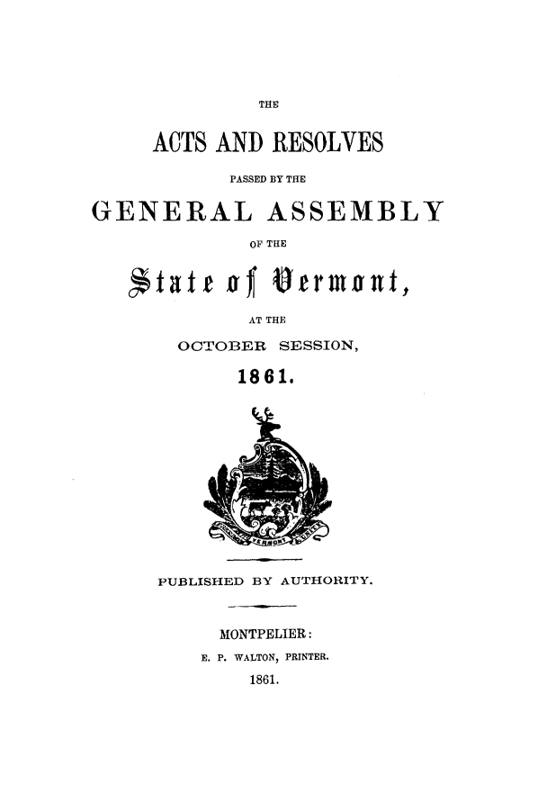 handle is hein.ssl/ssvt0158 and id is 1 raw text is: THE

ACTS AND RESOLVES
PASSED BY THE
GENERAL ASSEMBLY
OP THE
*tat t aT *THront,
AT THE

OCTOBER SESSION,
1861.

PUBLISHED BY AUTHORITY.

MONTPELIER:

E. P. WALTON, PRINTER.
1861.


