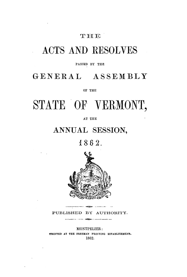handle is hein.ssl/ssvt0159 and id is 1 raw text is: THE

ACTS AND RESOLVES
PASSED BY THlE

GENERAL

ASSEMBLY

OF THE

STATE OF VERMONT,
AT TE
ANNUAL SESSION,

18682.

PUBLISHED BY AUTHORITY.
MONTPELIER:
VRINTED AT THE FREEMAN PRLNTING ESTABLISHMENT.
1862.


