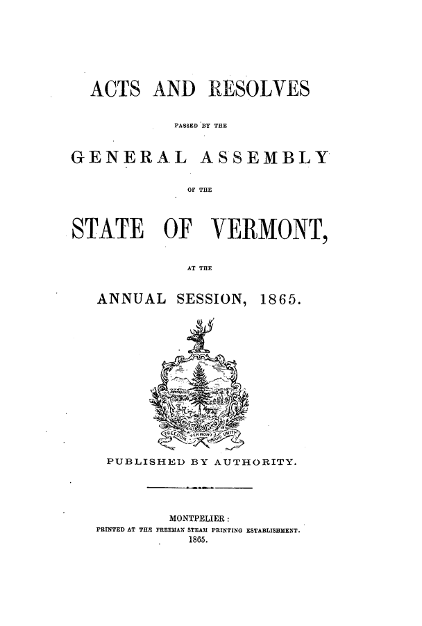 handle is hein.ssl/ssvt0162 and id is 1 raw text is: ACTS AND RESOLVES
PASSED BY THE
GENERAL ASSEMBLY
OF THE
STATE OF VERMONT,
AT THE

ANNUAL SESSION,

1865.

PUBLISHED BY AUTHORITY.

MONTPELIER:
PRINTED AT THE FREEMAN STEAM PRINTING ESTABLISHMENT.
1865.



