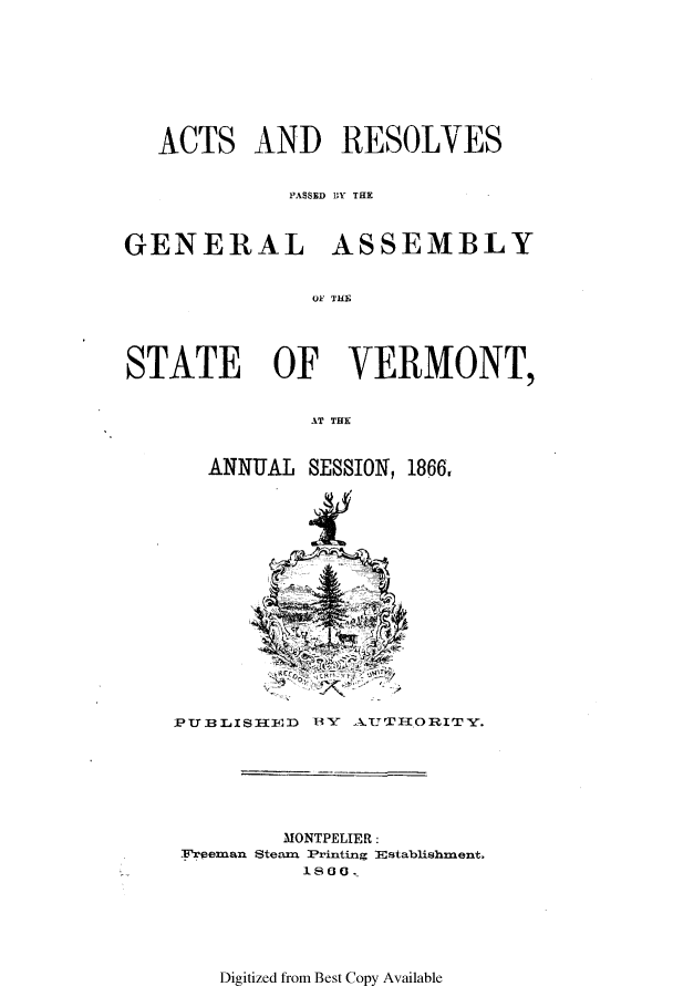 handle is hein.ssl/ssvt0163 and id is 1 raw text is: ACTS AND RESOLVES
PASSED BY THE
GENERAL ASSEMBLY
OF VHE
STATE OF VERMONT,
AT THE

ANNUAL SESSION, 1866,

PUBLISIZ1E12D BY AUTII.ORITY.

MONTPELIER:
Frpeanan Steam Printing JEstablishment.
1800 .

Digitized from Best Copy Available


