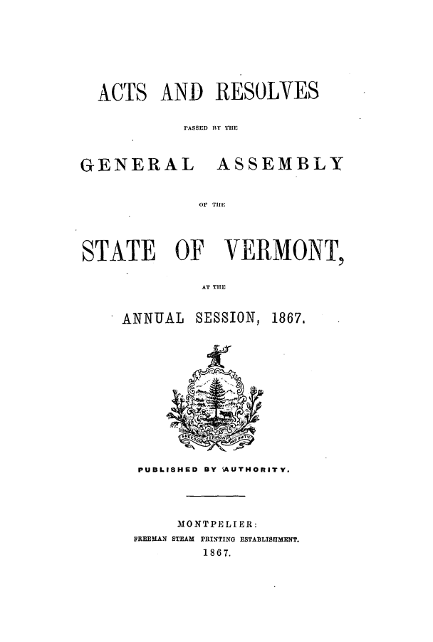 handle is hein.ssl/ssvt0164 and id is 1 raw text is: ACTS AND RESOLVES
PASSED BY MEI

GENERAL

ASSEMBLY

OF THEi

STATE OF VERMONT,
AT T E
ANNUAL SESSION, 1867,

PUBLISHED BY 'AUTHORITY.

MONTPELIER:
FREEMAN STEAM PRINTING ESTABLISHMENT.
1867.


