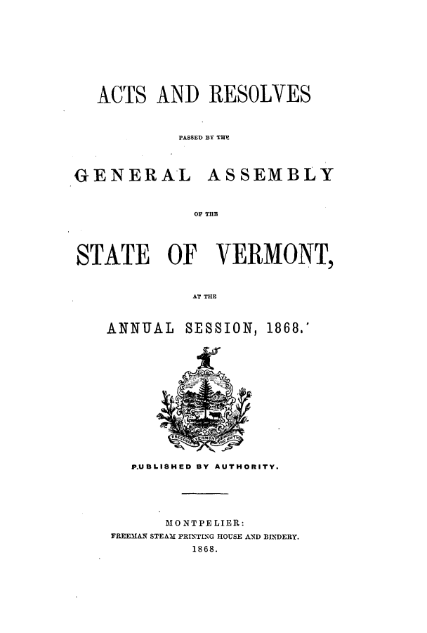 handle is hein.ssl/ssvt0165 and id is 1 raw text is: ACTS AND RESOLVES
PASSED BY TIM
GENERAL ASSEMBLY
OF TER
STATE OF VERMONT,
AT THE

ANNUAL SESSION, 1868.'

P.UBLISHED BY AUTHORITY.

MONTPELIER:
FREEMAN STEAMI PRINTING HOUSE AND BINDERY.
1868.


