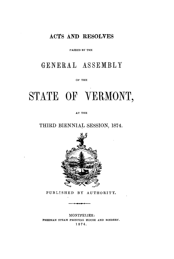 handle is hein.ssl/ssvt0169 and id is 1 raw text is: ACTS AND RESOLVES

P'ASSED BY THE

GENERAL

ASSEMBLY

OF THE

STATE OF VERMONT,
AT THE
TrHIRD BIENNIAL SESSION, 1874.

PUBLISHED BY AUTHORITY.
MONTPELIER:
PREEMAN STEAM PRINTING HOUSE AND BINDERY.
1874.


