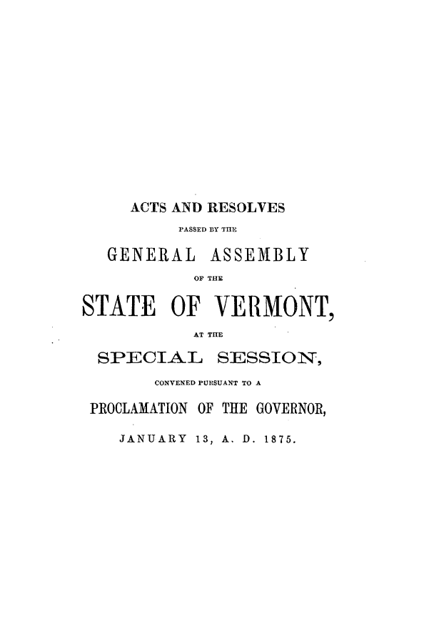 handle is hein.ssl/ssvt0170 and id is 1 raw text is: ACTS AND RESOLVES
PASSED BY THE
GENERAL ASSEMBLY
OF THE
STATE OF VERMONT,
AT THE
SPECIAL      SESSION,
CONVENED PURSUANT TO A
PROCLAMATION OF THE GOVERNOR,

JANUARY 13, A. D. 1875.


