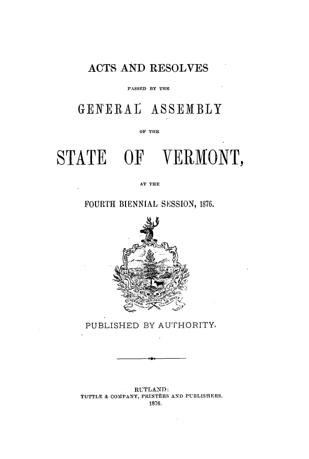 handle is hein.ssl/ssvt0171 and id is 1 raw text is: ACTS AND RESOLVES
PGASSD BY THE
GENERAE ASSEMBLY
OF THE

STATE OF

VERMONT,

AT THE

FOURTH BIENNIAL SESSION, 1876.

PUBLISHED BY AUTHORITY.
RUTLAND:
TUTTLE & COMIPANY, PRINTPRS AND PUBLISHERS,
1876.


