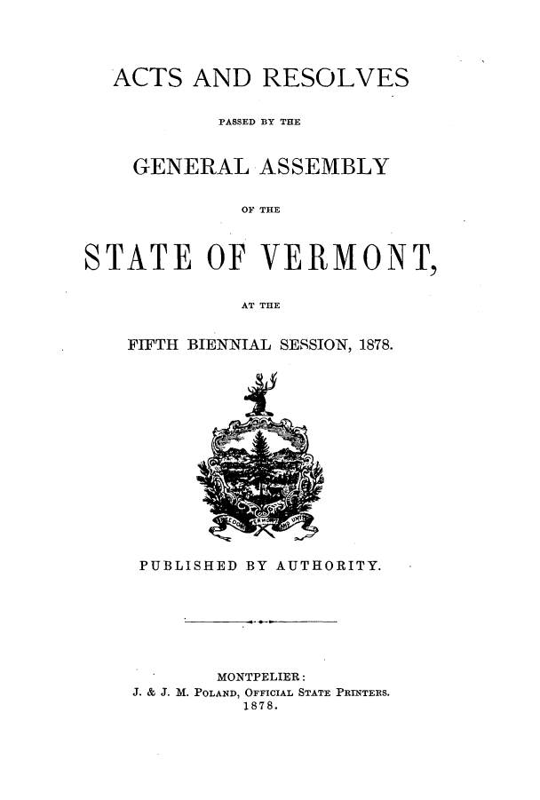 handle is hein.ssl/ssvt0172 and id is 1 raw text is: ACTS AND RESOLVES
PASSED BY THE
GENERAL ASSEMBLY
OF THE
STATE OF VERMONT,
AT THE

FIFTH BIENNIAL SESSION, 1878.

PUBLISHED BY AUTHORITY.

MONTPELIER:
J. & J. M. POLAND, OFFICIAL STATE PRINTERS.
1878.


