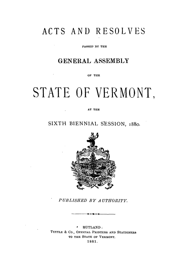 handle is hein.ssl/ssvt0173 and id is 1 raw text is: ACTS

AND RESOLVES

PASSED BY THE
GENERAL ASSEMBLY
OF THE
STATE OF VERMONT,
AT THE

SIXTH BIENNIAL S'ESSION, 188o.

PUBLISHED BY A UTHORITY.
* RUTLAND:
TUTTLE & CO., OFFICIAL PRINTERS AND STATIONERS
TO THE STATE OF VERMONT.
1881.


