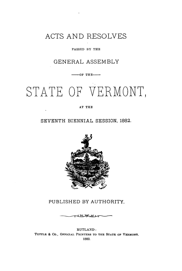 handle is hein.ssl/ssvt0174 and id is 1 raw text is: ACTS AND RESOLVES
PASSED BY THE
GENERAL ASSEMBLY
-OF THE-
STATE OF VERMONT,
AT THE
SEVENTH BIENNIAL SESSION, 1882.

PUBLISHED BY AUTHORITY.
RUTLAND:
Tu'LE & Co., OFFICIAL PRINTERS TO THE STATE OF VERMONT.
1883.


