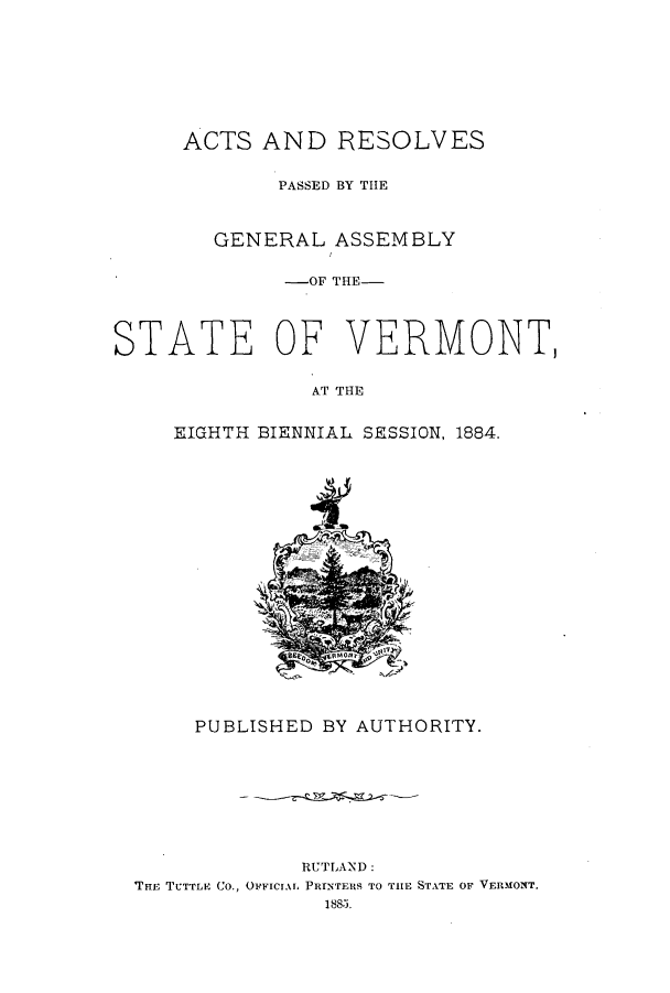 handle is hein.ssl/ssvt0175 and id is 1 raw text is: ACTS AND RESOLVES
PASSED BY THE
GENERAL ASSEMBLY
-OF THE-
STATE OF VERMONT,
AT THE
EIGHTH BIENNIAL SESSION, 1884.

PUBLISHED BY AUTHORITY.
RUTLAND:
THE TUTTLE Co., OFFICIAL PRINTERS TO THE STATE OF VERMONT.
188.1,


