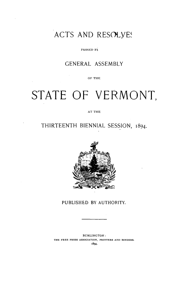 handle is hein.ssl/ssvt0180 and id is 1 raw text is: ACTS AND RESOLYE,
PASSED B1
GENERAL ASSEMBLY
OF THF

STATE OF VERMONT,
AT THES    N
THIRTEENTH BIENNIAL SESSION, 1894.

PUBLISHED BY AUTHORITY.
BURLINGTON:
THE FREE PRESS ASSOCIATION, PRINTERS AND BINDERS.
1894.


