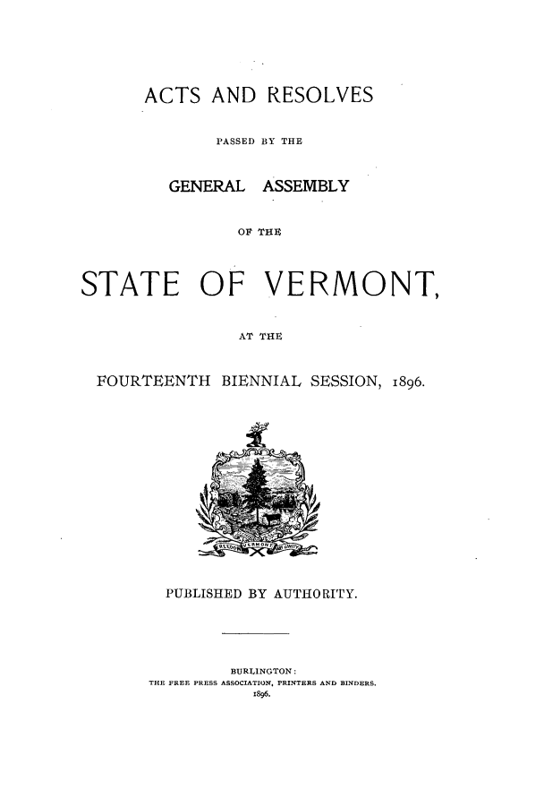 handle is hein.ssl/ssvt0181 and id is 1 raw text is: ACTS AND
PASSED
GENERAL
STATE OF

RESOLVES
BY THE
ASSEMBLY
THE
VERMONT,

AT THE
FOURTEENTH BIENNIAL SESSION, 1896.
PUBLISHED BY AUTHORITY.
BURLINGTON:
THE FREE PRESS ASSOCIATION, PRINTERS AND BINDERS.
1896.


