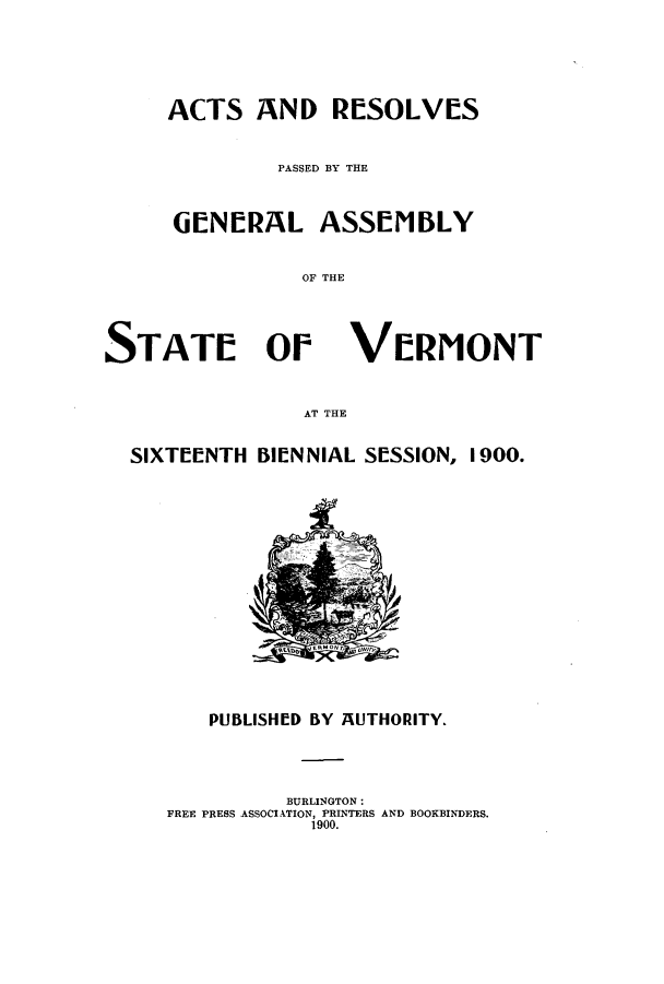 handle is hein.ssl/ssvt0184 and id is 1 raw text is: ACTS AND RESOLVES
PASSED BY THE
GENERAL ASSEMBLY
OF THE

STATE Or

VeRMONT

AT THE

SIXTEENTH BIENNIAL SESSION, 1900.

PUBLISHED BY AUTHORITY.
BURLINGTON:
FREE PRESS ASSOCIATION, PRINTERS AND BOOKBINDERS.
1900.


