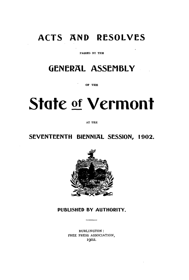 handle is hein.ssl/ssvt0185 and id is 1 raw text is: ACTS

AND RESOLVES

PASSED BY THE
GENERAL ASSEMBLY
OF THE
State 21 Vermont
AT THE
SEVENTEENTH BIENNIAL SESSION, 1902.

PUBLISHED BY AUTHORITY.
BURLINGTON:
FREE PRESS ASSOCIATION,
1902.



