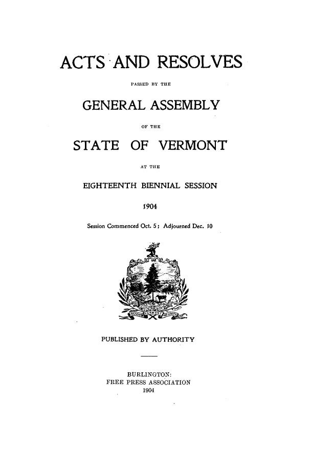 handle is hein.ssl/ssvt0186 and id is 1 raw text is: ACTS AND RESOLVES
PASSED BY THE
GENERAL ASSEMBLY
OF THE

STATE

OF VERMONT

AT THE

EIGHTEENTH BIENNIAL SESSION
1904
Session Commenced Oct. 5; Adjourned Dec. 10

PUBLISHED BY AUTHORITY
BURLINGTON:
FREE PRESS ASSOCIATION
1904


