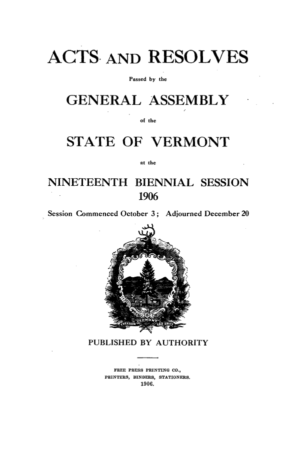 handle is hein.ssl/ssvt0187 and id is 1 raw text is: ACTS- AND RESOLVES
Passed by the
GENERAL ASSEMBLY -
of the
STATE OF VERMONT
at the
NINETEENTH BIENNIAL SESSION
1906

Session Commenced October 3;

Adjourned December 20

PUBLISHED BY AUTHORITY
FREE PRESS PRINTING CO.,
PBINTERS, BINDERS, STATIONERS.
1906.


