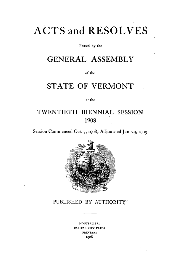 handle is hein.ssl/ssvt0188 and id is 1 raw text is: ACTS and RESOLVES
Passed by the
GENERAL ASSEMBLY
of the
STATE OF VERMONT
at the
TWENTIETH BIENNIAL SESSION
1908
Session Commenced Oct. 7, 1908; Adjourned Jan. 29, 1909

PUBLISHED BY AUTHQRITY
MONTPELIER:
CAPITAL CITY PRESS
PRINTERS
1908



