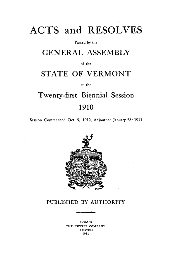 handle is hein.ssl/ssvt0189 and id is 1 raw text is: ACTS

and RESOLVES

Passed by the
GENERAL ASSEMBLY
of the
STATE OF VERMONT
at the
Twenty-first Biennial Session
1910
Session Commenced Oct. 5, 1910, Adjourned January 28,- 1911

PUBLISHED BY AUTHORITY
RUTLAND
THE TUTTLE COMPANY
PRINTERS
1911


