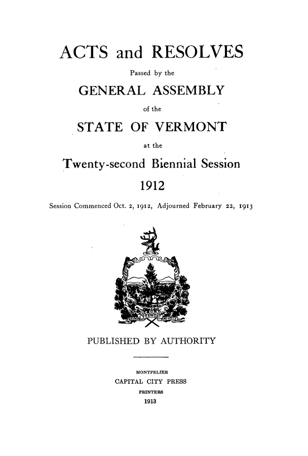 handle is hein.ssl/ssvt0190 and id is 1 raw text is: ACTS

and RESOLVES

Passed by the
GENERAL ASSEMBLY
of the

STATE

OF VERMONT

at the

Twenty-second Biennial Session
1912
Session Commenced Oct. 2, 1912, Adjourned February 22, 1913

PUBLISHED BY AUTHORITY
MONTPELIER
CAPITAL CITY PRESS
PRINTERS
1913


