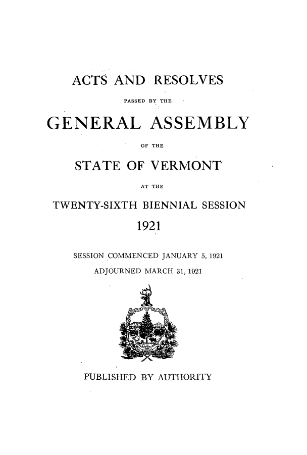 handle is hein.ssl/ssvt0194 and id is 1 raw text is: ACTS AND

RESOLVES

PASSED BY THE
GENERAL ASSEMBLY
OF THE
STATE OF VERMONT
AT THlE
TWENTY-SIXTH BIENNIAL SESSION
1921
SESSION COMMENCED JANUARY 5,1921

ADJOURNED MARCH 31, 1921

PUBLISHED BY AUTHORITY


