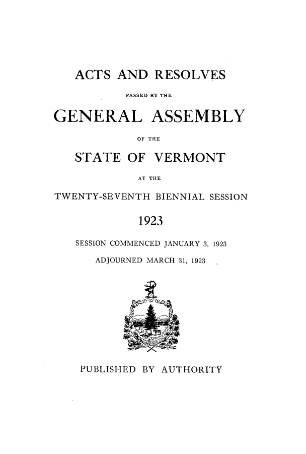 handle is hein.ssl/ssvt0195 and id is 1 raw text is: ACTS AND RESOLVES
PASSED BY THE
GENERAL ASSEMBLY
OF THE

STATE OF

VERMONT

AT THE

TWENTY-SEVENTH BIENNIAL SESSION
1923
SESSION COMMENCED JANUARY 3, 1923

ADJOURNED MARCH 31, 1923

PUBLISHED BY AUTHORITY


