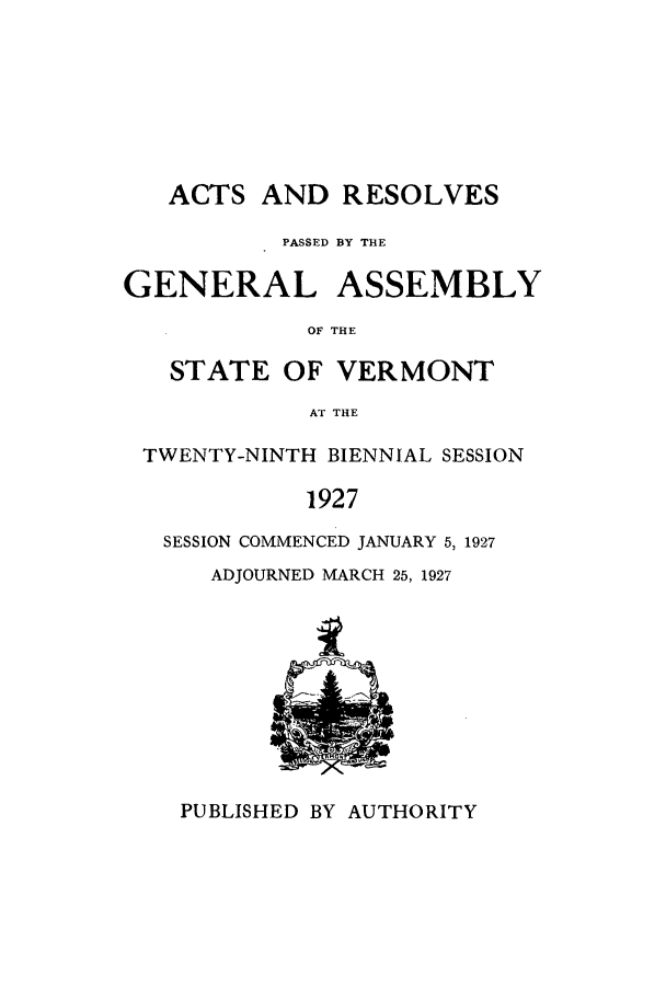 handle is hein.ssl/ssvt0197 and id is 1 raw text is: ACTS AND RESOLVES
PASSED BY THE
GENERAL ASSEMBLY
OF THE
STATE OF VERMONT
AT THE
TWENTY-NINTH BIENNIAL SESSION
1927
SESSION COMMENCED JANUARY 5, 1927

ADJOURNED MARCH 25, 1927

PUBLISHED BY AUTHORITY


