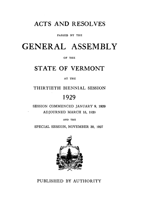 handle is hein.ssl/ssvt0198 and id is 1 raw text is: ACTS AND RESOLVES
PASSED BY THE
GENERAL ASSEMBLY
OF THE
STATE OF VERMONT
AT THE

THIRTIETH BIENNIAL SESSION
1929
SESSION COMMENCED JANUARY 9, 1929
ADJOURNED MARCH 15, 1929
AND THE
SPECIAL SESSION, NOVEMBER 30, 1927

PUBLISHED BY AUTHORITY


