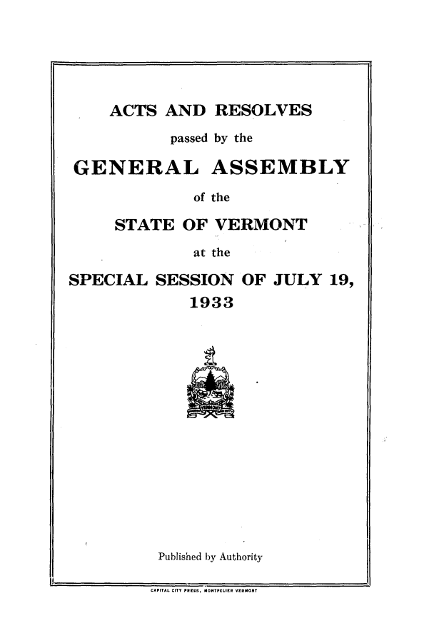 handle is hein.ssl/ssvt0201 and id is 1 raw text is: ACTS AND RESOLVES

passed by the
GENERAL ASSEMBLY
of the
STATE OF VERMONT
at the
SPECIAL SESSION OF JULY 19,
1933

Published by Authority

CAPITAL CITY PRESS. MONTPELIER VERMONT

Ii


