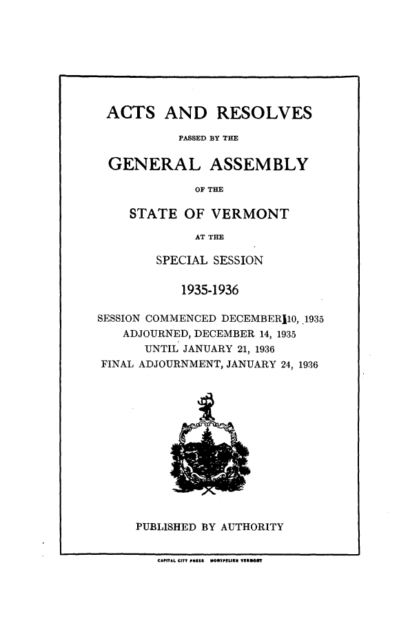 handle is hein.ssl/ssvt0203 and id is 1 raw text is: ACTS AND RESOLVES
PASSED BY THE
GENERAL ASSEMBLY
OF THE
STATE OF VERMONT
AT THE
SPECIAL SESSION
1935-1936
SESSION COMMENCED DECEMBER110, 1935
ADJOURNED, DECEMBER 14, 1935
UNTIL JANUARY 21, 1936
FINAL ADJOURNMENT, JANUARY 24, 1936

PUBLISHED BY AUTHORITY

CAPITAL CITY PassS MOMTPELIER VERMORT

1
p5ls


