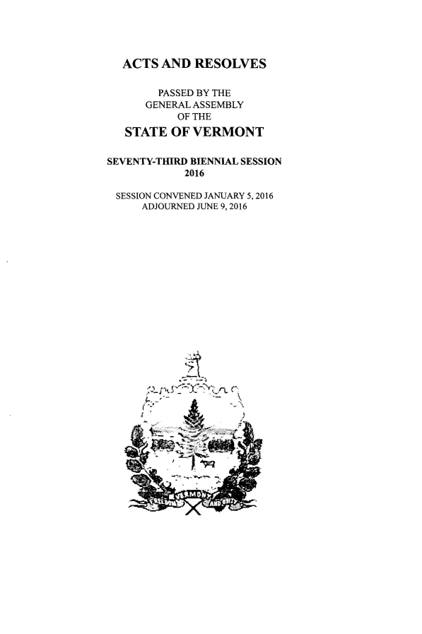 handle is hein.ssl/ssvt0210 and id is 1 raw text is: 




  ACTS AND RESOLVES

        PASSED BY THE
      GENERAL ASSEMBLY
           OF THE
   STATE OF VERMONT


SEVENTY-THIRD BIENNIAL SESSION
            2016

 SESSION CONVENED JANUARY 5,2016
     ADJOURNED JUNE 9,2016


      A
~c~;x,~ &~   C
4-,--         N


