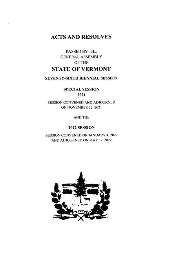 handle is hein.ssl/ssvt0216 and id is 1 raw text is: 







  ACTS   AND  RESOLVES


        PASSED BY THE
      GENERAL ASSEMBLY
           OF THE

   STATE  OF  VERMONT

SEVENTY-SIXTH BIENNIAL SESSION

       SPECIAL SESSION
            2021

 SESSION CONVENED AND ADJOURNED
      ON NOVEMBER 22, 2021

           AND THE

         2022 SESSION

SESSION CONVENED ON JANUARY 4, 2022
  AND ADJOURNED ON MAY 12, 2022


