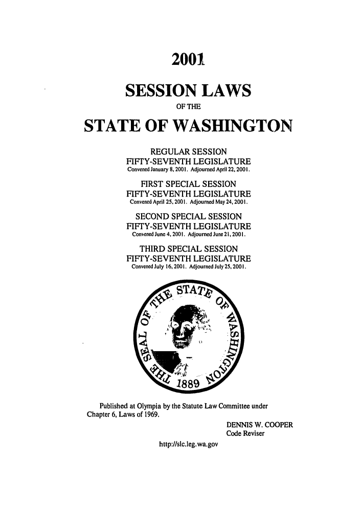 handle is hein.ssl/sswa0004 and id is 1 raw text is: 2001
SESSION LAWS
OF T-E
STATE OF WASHINGTON

REGULAR SESSION
FIFTY-SEVENTH LEGISLATURE
Convened January 8, 2001. Adjourned April 22, 2001.
FIRST SPECIAL SESSION
FIFTY-SEVENTH LEGISLATURE
Convened April 25, 2001. Adjourned May 24, 2001.
SECOND SPECIAL SESSION
FIFTY-SEVENTH LEGISLATURE
Convened June 4, 2001. Adjourned June 21,2001.
THIRD SPECIAL SESSION
FIFTY-SEVENTH LEGISLATURE
Convened July 16,2001. Adjourned July 25,2001.

Published at Olympia by the Statute Law Committee under
Chapter 6, Laws of 1969.
DENNIS W. COOPER
Code Reviser
http://slc.leg.wa.gov



