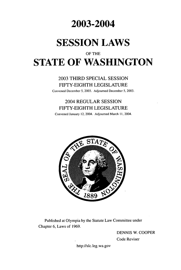 handle is hein.ssl/sswa0009 and id is 1 raw text is: 2003-2004
SESSION LAWS
OF THE
STATE OF WASHINGTON
2003 THIRD SPECIAL SESSION
FIFTY-EIGHTH LEGISLATURE
Convened December 5, 2003. Adjourned December 5, 2003.
2004 REGULAR SESSION
FIFTY-EIGHTH LEGISLATURE
Convened January 12, 2004. Adjourned March 11, 2004.

Published at Olympia by the Statute Law Committee under
Chapter 6, Laws of 1969.
DENNIS W. COOPER
Code Reviser
http://slc.leg.wa.gov



