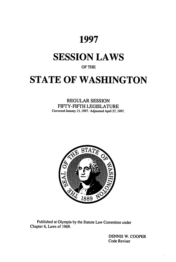 handle is hein.ssl/sswa0024 and id is 1 raw text is: 1997
SESSION LAWS
OF THE
STATE OF WASHINGTON

REGULAR SESSION
FIFTY-FIFTH LEGISLATURE
Convened January 13, 1997. -Adjourned April 27, 1997.

Published at Olympia by the Statute Law Committee under
Chapter 6, Laws of 1969.
DENNIS W. COOPER
Code Reviser


