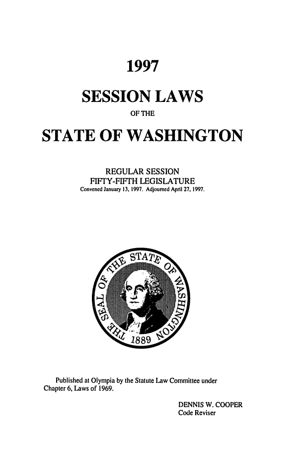 handle is hein.ssl/sswa0025 and id is 1 raw text is: 1997
SESSION LAWS
OF THE
STATE OF WASHINGTON

REGULAR SESSION
FIFTY-FIFTH LEGISLATURE
Convened January 13, 1997. Adjourned April 27, 1997.

Published at Olympia by the Statute Law Committee under
Chapter 6, Laws of 1969.
DENNIS W. COOPER
Code Reviser


