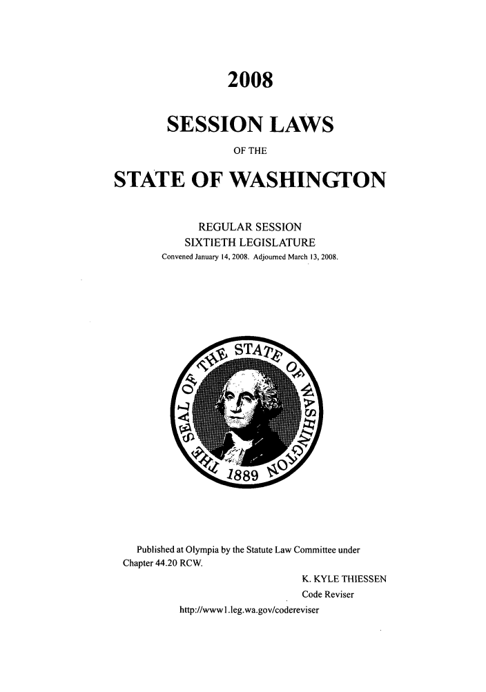 handle is hein.ssl/sswa0031 and id is 1 raw text is: 2008
SESSION LAWS
OF THE
STATE OF WASHINGTON

REGULAR SESSION
SIXTIETH LEGISLATURE
Convened January 14, 2008. Adjourned March 13, 2008.

Published at Olympia by the Statute Law Committee under
Chapter 44.20 RCW.
K. KYLE THIESSEN
Code Reviser
http://wwwl.leg.wa.gov/codereviser


