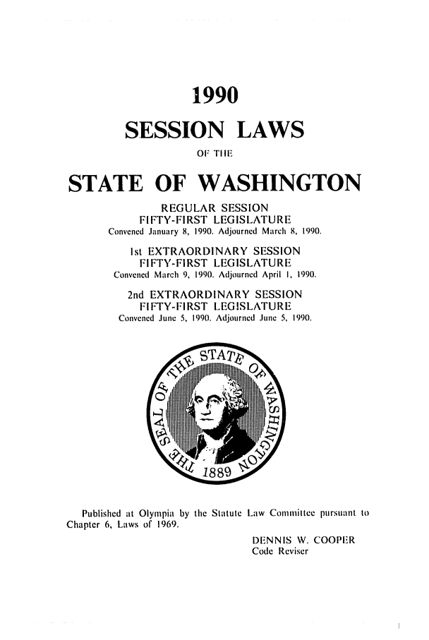 handle is hein.ssl/sswa0032 and id is 1 raw text is: 1990
SESSION LAWS
OF TIHE

STATE OF WASHINGTON
REGULAR SESSION
FIFTY-FIRST LEGISLATURE
Convened January 8, 1990. Adjourned March 8, 1990.
Ist EXTRAORDINARY SESSION
FIFTY-FIRST LEGISLATURE
Convened March 9, 1990. Adjourned April I, 1990.
2nd EXTRAORDINARY SESSION
FIFTY-FIRST LEGISLATURE
Convened June 5, 1990. Adjourned June 5, 1990.

Published at Olympia by the Statute Law Committee pursuant to
Chapter 6, Laws of 1969.
DENNIS W. COOPER
Code Reviser


