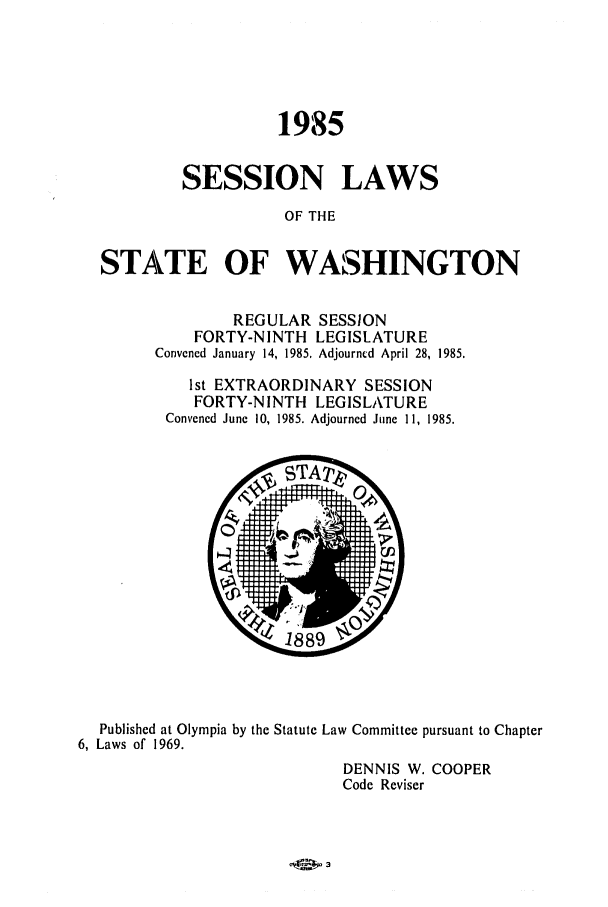 handle is hein.ssl/sswa0041 and id is 1 raw text is: 1985
SESSION LAWS
OF THE
STATE OF WASHINGTON

REGULAR SESSION
FORTY-NINTH LEGISLATURE
Convened January 14, 1985. Adjourncd April 28, 1985.
1st EXTRAORDINARY SESSION
FORTY-NINTH LEGISLATURE
Convened June 10, 1985. Adjourned June 11, 1985.

Published at Olympia by the Statute Law Committee pursuant to Chapter
6, Laws of 1969.
DENNIS W. COOPER
Code Reviser


