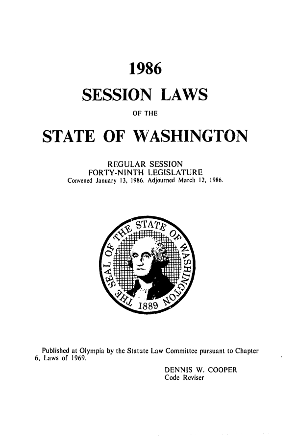 handle is hein.ssl/sswa0043 and id is 1 raw text is: 1986
SESSION LAWS
OF THE
STATE OF WASHINGTON

REGULAR SESSION
FORTY-NINTH LEGISLATURE
Convened January 13, 1986. Adjourned March 12, 1986.

Published at Olympia by the Statute Law Committee pursuant to Chapter
6, Laws of 1969.
DENNIS W. COOPER
Code Reviser


