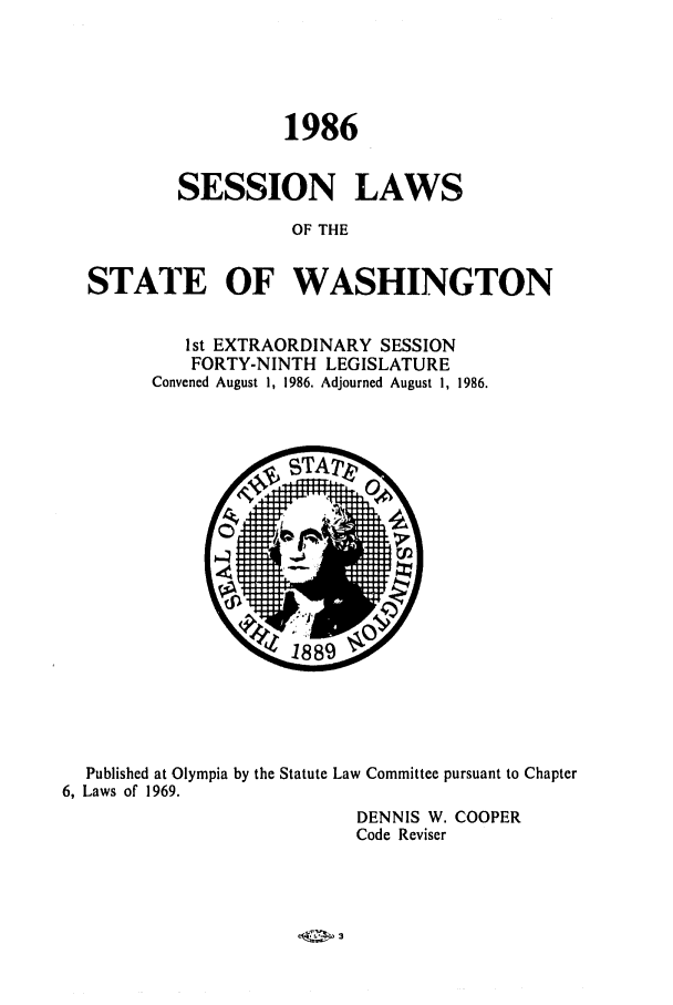 handle is hein.ssl/sswa0044 and id is 1 raw text is: 1986
SESSION LAWS
OF THE
STATE OF WASHINGTON

1st EXTRAORDINARY SESSION
FORTY-NINTH LEGISLATURE
Convened August 1, 1986. Adjourned August 1, 1986.

Published at Olympia by the Statute Law Committee pursuant to Chapter
6, Laws of 1969.
DENNIS W. COOPER
Code Reviser


