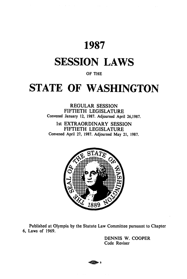 handle is hein.ssl/sswa0045 and id is 1 raw text is: 1987
SESSION LAWS
OF THE
STATE OF WASHINGTON

REGULAR SESSION
FIFTIETH LEGISLATURE
Convened January 12, 1987. Adjourned April 26,1987.
1st EXTRAORDINARY SESSION
FIFTIETH LEGISLATURE
Convened April 27, 1987. Adjourned May 21, 1987.

Published at Olympia by the Statute Law Committee pursuant to Chapter
6, Laws of 1969.
DENNIS W. COOPER
Code Reviser


