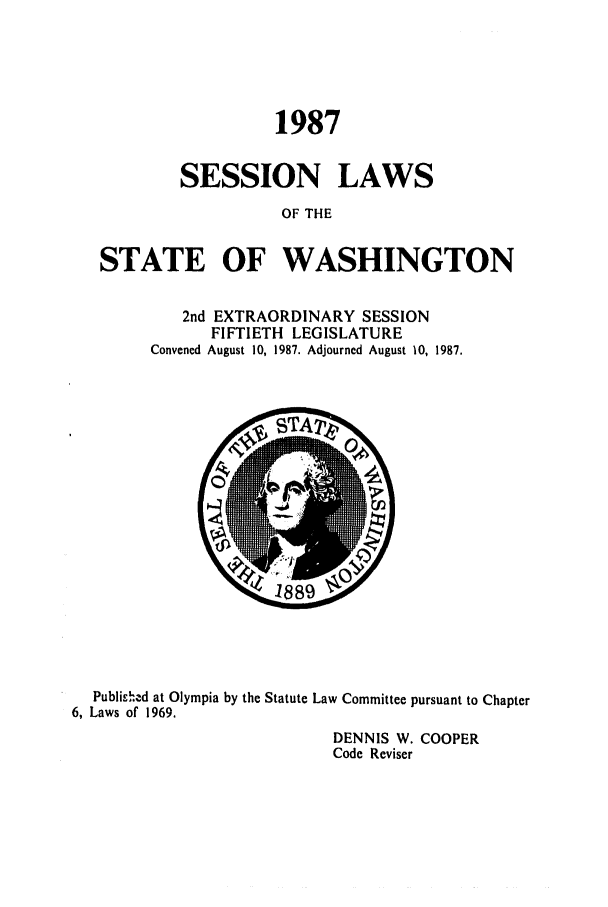 handle is hein.ssl/sswa0046 and id is 1 raw text is: 1987
SESSION LAWS
OF THE
STATE OF WASHINGTON

2nd EXTRAORDINARY SESSION
FIFTIETH LEGISLATURE
Convened August 10, 1987. Adjourned August 10, 1987.

Published at Olympia by the Statute Law Committee pursuant to Chapter
6, Laws of 1969.
DENNIS W. COOPER
Code Reviser


