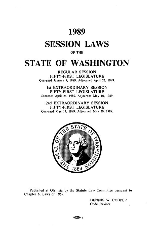 handle is hein.ssl/sswa0047 and id is 1 raw text is: 1989
SESSION LAWS
OF THE
STATE OF WASHINGTON
REGULAR SESSION
FIFTY-FIRST LEGISLATURE
Convened January 9, 1989. Adjourned April 23, 1989.
1st EXTRAORDINARY SESSION
FIFTY-FIRST LEGISLATURE
Convened April 24, 1989. Adjourned May 10, 1989.
2nd EXTRAORDINARY SESSION
FIFTY-FIRST LEGISLATURE
Convened May 17, 1989. Adjourned May 20, 1989.
18 89
Published at Olympia by the Statute Law Committee pursuant to
Chapter 6, Laws of 1969.
DENNIS W. COOPER
Code Reviser



