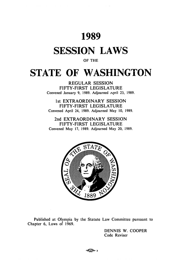 handle is hein.ssl/sswa0048 and id is 1 raw text is: 1989
SESSION LAWS
OF TIE
STATE OF WASHINGTON

REGULAR SESSION
FIFTY-FIRST LEGISLATURE
Convened January 9, 1989. Adjourned i~pril 23, 1989.
1st EXTRAORDINARY SESSION
FIFTY-FIRST LEGISLATURE
Convened April 24, 1989. Adjourned May 10, 1989.
2nd EXTRAORDINARY SESSION
FIFTY-FIRST LEGISLATURE
Convened May 17, 1989. Adjourned May 20, 1989.

Published at Olympia by the Statute
Chapter 6, Laws of 1969.

Law Committee pursuant to
DENNIS W. COOPER
Code Reviser


