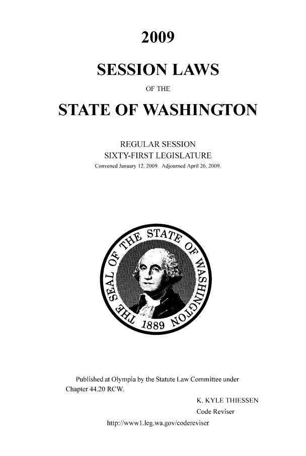 handle is hein.ssl/sswa0050 and id is 1 raw text is: 2009
SESSION LAWS
OF THE
STATE OF WASHINGTON

REGULAR SESSION
SIXTY-FIRST LEGISLATURE
Convened January 12, 2009. Adjourned April 26, 2009.

Published at Olympia by the Statute Law Committee under
Chapter 44.20 RCW.
K. KYLE THIESSEN
Code Reviser
http://wwwI.leg.wa.gov/codereviser


